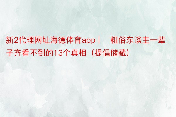 新2代理网址海德体育app | ​粗俗东谈主一辈子齐看不到的13个真相（提倡储藏）