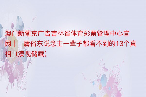 澳门新葡京广告吉林省体育彩票管理中心官网 | ​庸俗东说念主一辈子都看不到的13个真相（漠视储藏）