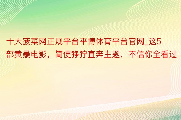 十大菠菜网正规平台平博体育平台官网_这5部黄暴电影，简便狰狞直奔主题，不信你全看过