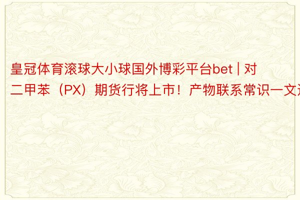 皇冠体育滚球大小球国外博彩平台bet | 对二甲苯（PX）期货行将上市！产物联系常识一文通