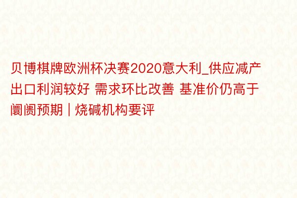 贝博棋牌欧洲杯决赛2020意大利_供应减产 出口利润较好 需求环比改善 基准价仍高于阛阓预期 | 烧碱机构要评