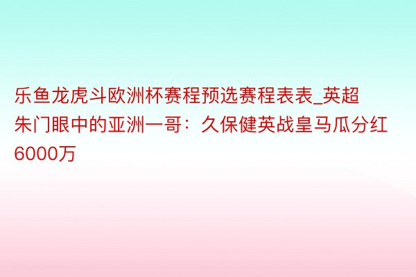 乐鱼龙虎斗欧洲杯赛程预选赛程表表_英超朱门眼中的亚洲一哥：久保健英战皇马瓜分红6000万