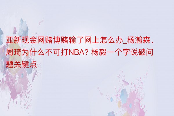 亚新现金网赌博赌输了网上怎么办_杨瀚森、周琦为什么不可打NBA? 杨毅一个字说破问题关键点