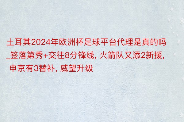 土耳其2024年欧洲杯足球平台代理是真的吗_签落第秀+交往8分锋线, 火箭队又添2新援, 申京有3替补, 威望升级