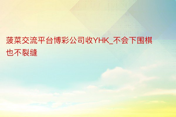 菠菜交流平台博彩公司收YHK_不会下围棋也不裂缝