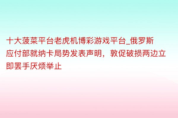 十大菠菜平台老虎机博彩游戏平台_俄罗斯应付部就纳卡局势发表声明，敦促破损两边立即罢手厌烦举止