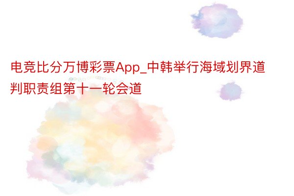 电竞比分万博彩票App_中韩举行海域划界道判职责组第十一轮会道