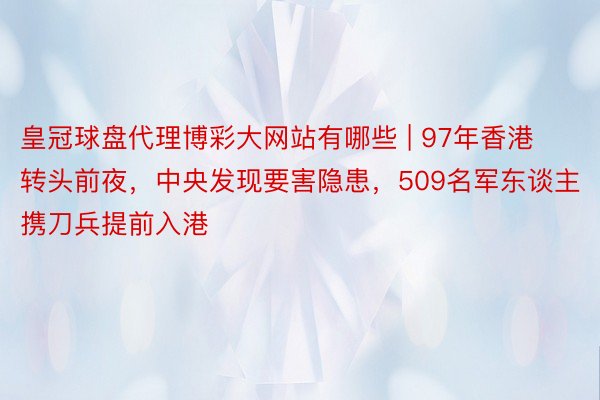 皇冠球盘代理博彩大网站有哪些 | 97年香港转头前夜，中央发现要害隐患，509名军东谈主携刀兵提前入港