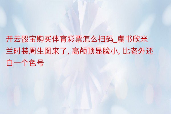 开云骰宝购买体育彩票怎么扫码_虞书欣米兰时装周生图来了, 高颅顶显脸小, 比老外还白一个色号