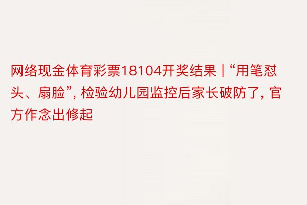 网络现金体育彩票18104开奖结果 | “用笔怼头、扇脸”, 检验幼儿园监控后家长破防了, 官方作念出修起