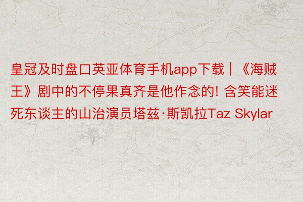 皇冠及时盘口英亚体育手机app下载 | 《海贼王》剧中的不停果真齐是他作念的! 含笑能迷死东谈主的山治演员塔兹·斯凯拉Taz Skylar