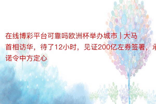 在线博彩平台可靠吗欧洲杯举办城市 | 大马首相访华，待了12小时，见证200亿左券签署，承诺令中方定心