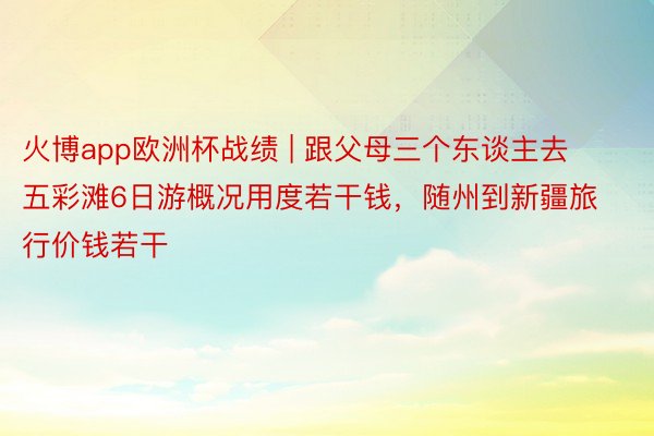 火博app欧洲杯战绩 | 跟父母三个东谈主去五彩滩6日游概况用度若干钱，随州到新疆旅行价钱若干