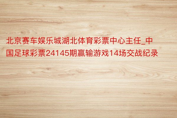 北京赛车娱乐城湖北体育彩票中心主任_中国足球彩票24145期赢输游戏14场交战纪录