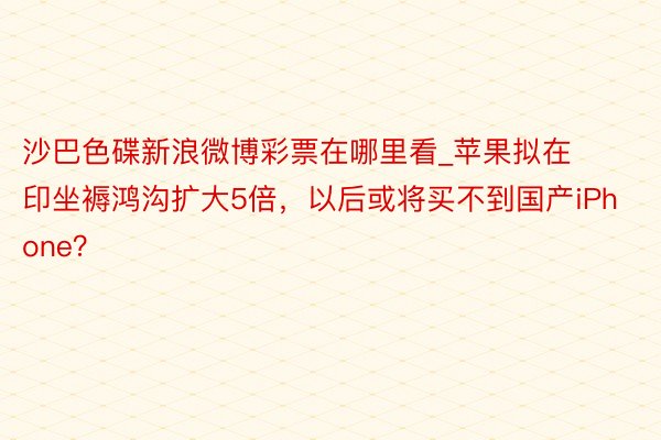 沙巴色碟新浪微博彩票在哪里看_苹果拟在印坐褥鸿沟扩大5倍，以后或将买不到国产iPhone？