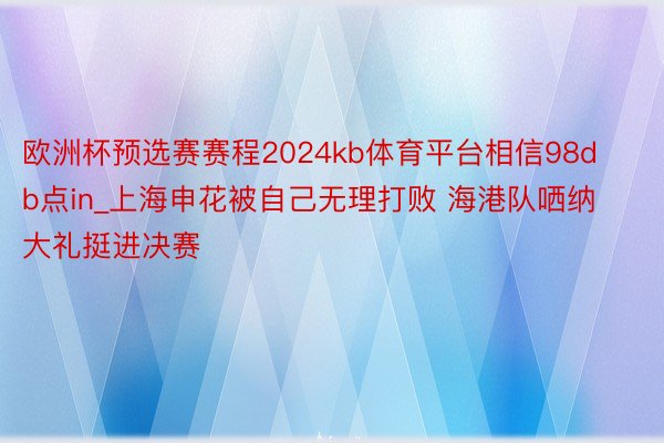 欧洲杯预选赛赛程2024kb体育平台相信98db点in_上海申花被自己无理打败 海港队哂纳大礼挺进决赛