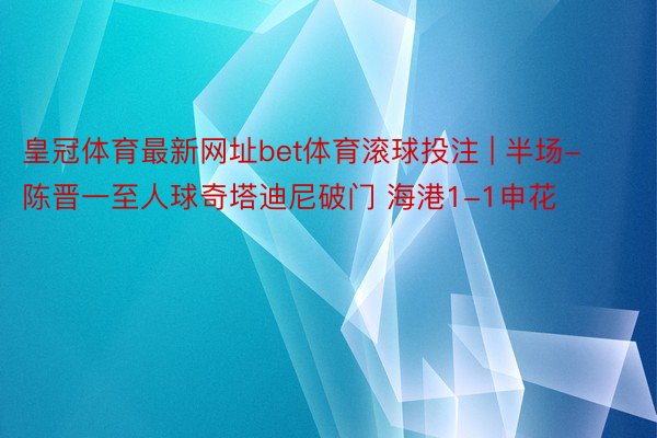 皇冠体育最新网址bet体育滚球投注 | 半场-陈晋一至人球奇塔迪尼破门 海港1-1申花