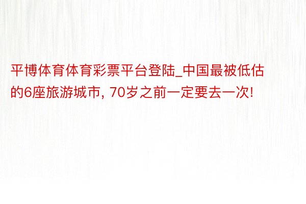 平博体育体育彩票平台登陆_中国最被低估的6座旅游城市, 70岁之前一定要去一次!