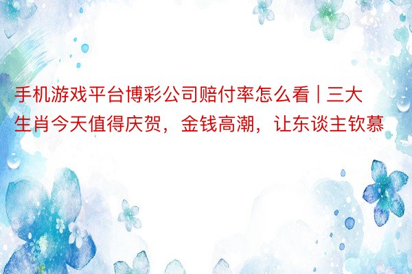 手机游戏平台博彩公司赔付率怎么看 | 三大生肖今天值得庆贺，金钱高潮，让东谈主钦慕