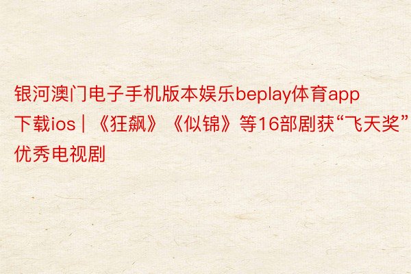 银河澳门电子手机版本娱乐beplay体育app下载ios | 《狂飙》《似锦》等16部剧获“飞天奖”优秀电视剧