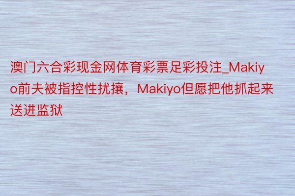 澳门六合彩现金网体育彩票足彩投注_Makiyo前夫被指控性扰攘，Makiyo但愿把他抓起来送进监狱