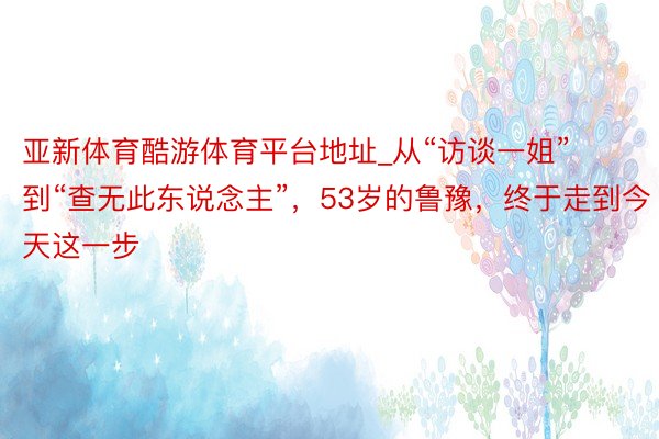 亚新体育酷游体育平台地址_从“访谈一姐”到“查无此东说念主”，53岁的鲁豫，终于走到今天这一步