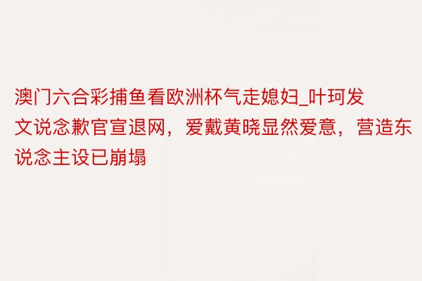 澳门六合彩捕鱼看欧洲杯气走媳妇_叶珂发文说念歉官宣退网，爱戴黄晓显然爱意，营造东说念主设已崩塌