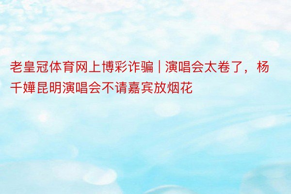 老皇冠体育网上博彩诈骗 | 演唱会太卷了，杨千嬅昆明演唱会不请嘉宾放烟花