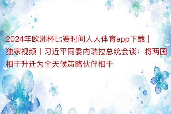 2024年欧洲杯比赛时间人人体育app下载 | 独家视频丨习近平同委内瑞拉总统会谈：将两国相干升迁为全天候策略伙伴相干