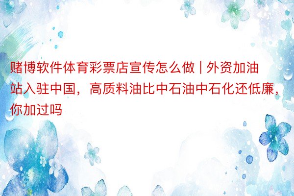 赌博软件体育彩票店宣传怎么做 | 外资加油站入驻中国，高质料油比中石油中石化还低廉，你加过吗