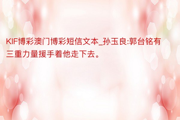 KIF博彩澳门博彩短信文本_孙玉良:郭台铭有三重力量援手着他走下去。