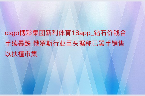 csgo博彩集团新利体育18app_钻石价钱合手续暴跌 俄罗斯行业巨头据称已罢手销售 以扶植市集