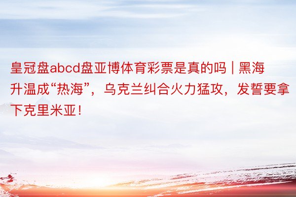 皇冠盘abcd盘亚博体育彩票是真的吗 | 黑海升温成“热海”，乌克兰纠合火力猛攻，发誓要拿下克里米亚！