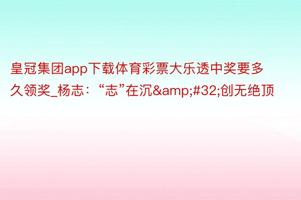 皇冠集团app下载体育彩票大乐透中奖要多久领奖_杨志：“志”在沉&#32;创无绝顶