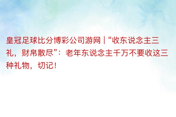 皇冠足球比分博彩公司游网 | “收东说念主三礼，财帛散尽”：老年东说念主千万不要收这三种礼物，切记！