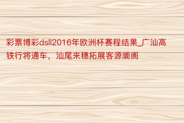 彩票博彩dsll2016年欧洲杯赛程结果_广汕高铁行将通车，汕尾来穗拓展客源阛阓