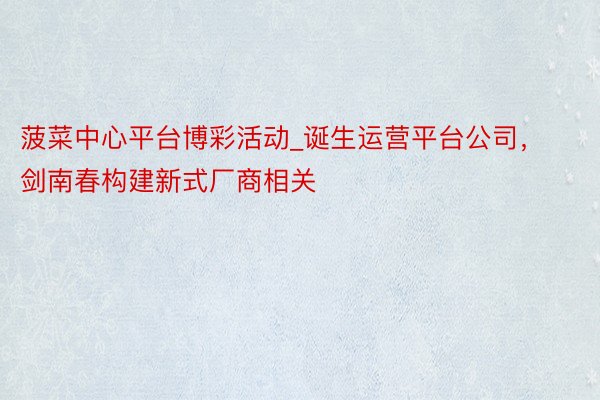 菠菜中心平台博彩活动_诞生运营平台公司，剑南春构建新式厂商相关