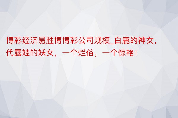 博彩经济易胜博博彩公司规模_白鹿的神女，代露娃的妖女，一个烂俗，一个惊艳！