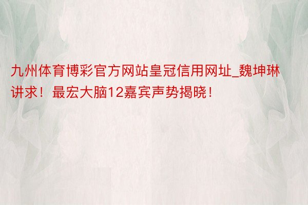 九州体育博彩官方网站皇冠信用网址_魏坤琳讲求！最宏大脑12嘉宾声势揭晓！