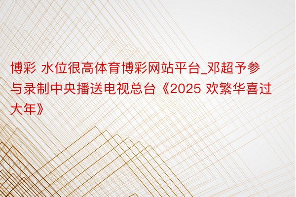 博彩 水位很高体育博彩网站平台_邓超予参与录制中央播送电视总台《2025 欢繁华喜过大年》