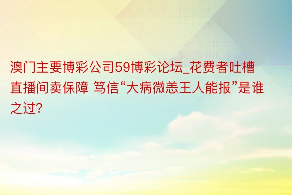 澳门主要博彩公司59博彩论坛_花费者吐槽直播间卖保障 笃信“大病微恙王人能报”是谁之过？