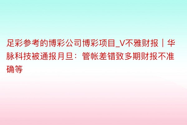 足彩参考的博彩公司博彩项目_V不雅财报｜华脉科技被通报月旦：管帐差错致多期财报不准确等