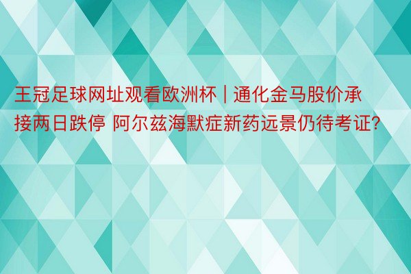 王冠足球网址观看欧洲杯 | 通化金马股价承接两日跌停 阿尔兹海默症新药远景仍待考证？