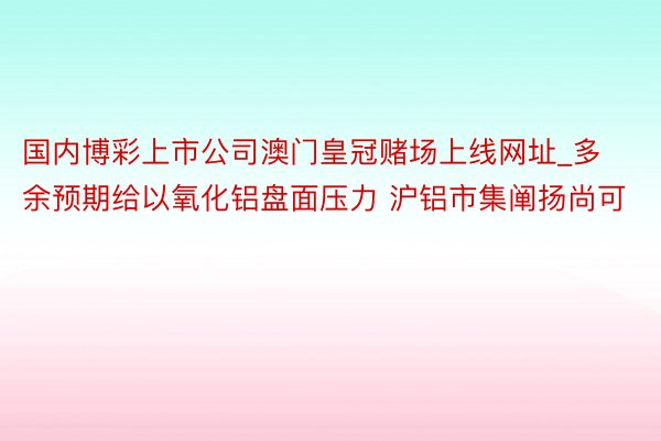 国内博彩上市公司澳门皇冠赌场上线网址_多余预期给以氧化铝盘面压力 沪铝市集阐扬尚可